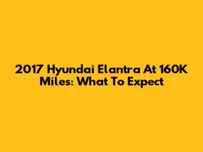 2017 Hyundai Elantra At 160K Miles: What To Expect