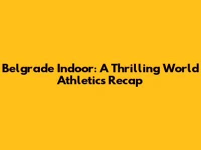 Belgrade Indoor: A Thrilling World Athletics Recap