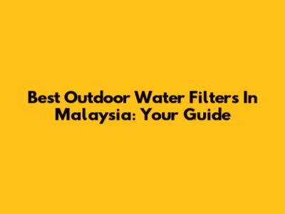 Best Outdoor Water Filters In Malaysia: Your Guide