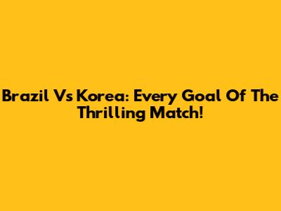 Brazil Vs Korea: Every Goal Of The Thrilling Match!