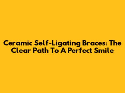 Ceramic Self-Ligating Braces: The Clear Path To A Perfect Smile