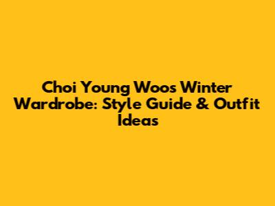 Choi Young Woo's Winter Wardrobe: Style Guide & Outfit Ideas