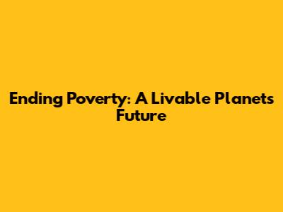 Ending Poverty: A Livable Planet's Future