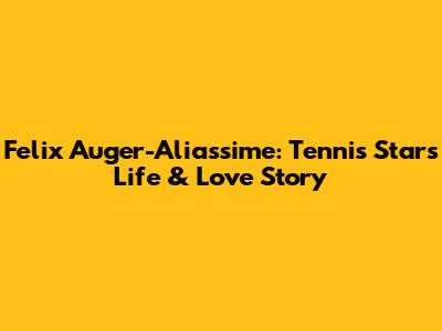 Felix Auger-Aliassime: Tennis Star's Life & Love Story