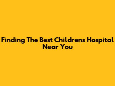 Finding The Best Children's Hospital Near You