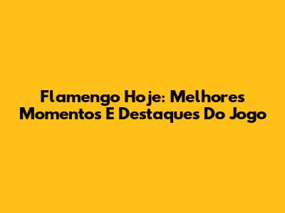 Flamengo Hoje: Melhores Momentos E Destaques Do Jogo