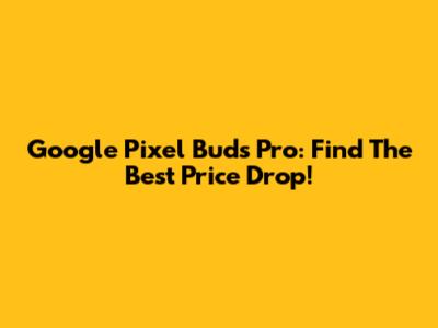 Google Pixel Buds Pro: Find The Best Price Drop!