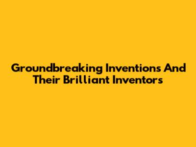 Groundbreaking Inventions And Their Brilliant Inventors
