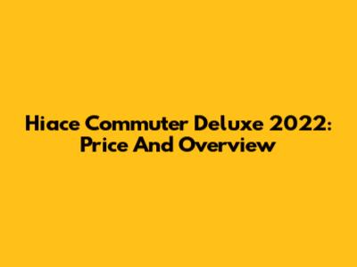 Hiace Commuter Deluxe 2022: Price And Overview