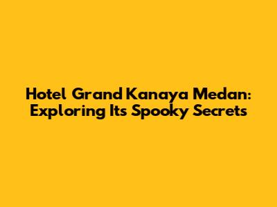 Hotel Grand Kanaya Medan: Exploring Its Spooky Secrets