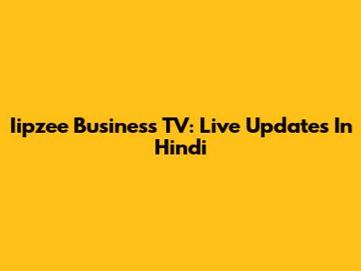 Iipzee Business TV: Live Updates In Hindi