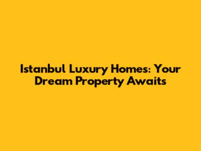 Istanbul Luxury Homes: Your Dream Property Awaits