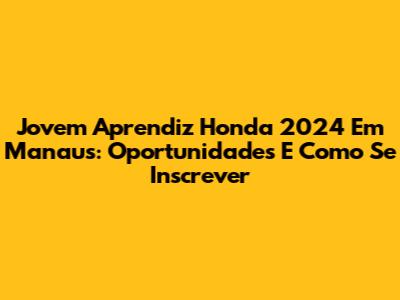 Jovem Aprendiz Honda 2024 Em Manaus: Oportunidades E Como Se Inscrever