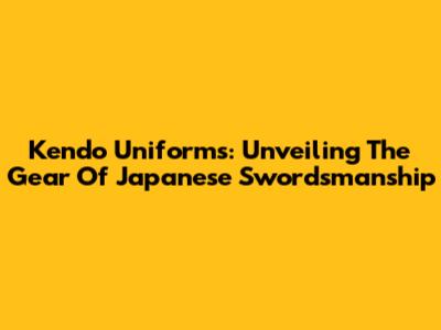 Kendo Uniforms: Unveiling The Gear Of Japanese Swordsmanship