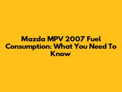 Mazda MPV 2007 Fuel Consumption: What You Need To Know