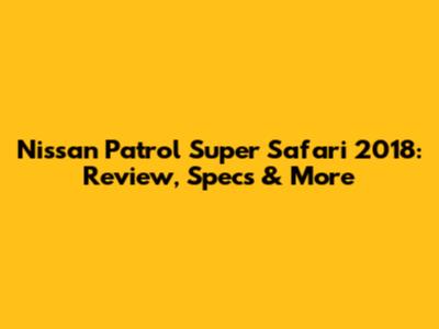 Nissan Patrol Super Safari 2018: Review, Specs & More