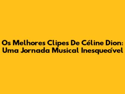 Os Melhores Clipes De Céline Dion: Uma Jornada Musical Inesquecível