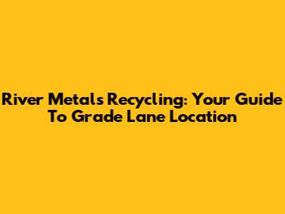 River Metals Recycling: Your Guide To Grade Lane Location