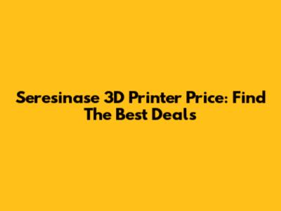 Seresinase 3D Printer Price: Find The Best Deals