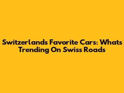 Switzerland's Favorite Cars: What's Trending On Swiss Roads