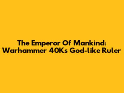 The Emperor Of Mankind: Warhammer 40K's God-like Ruler
