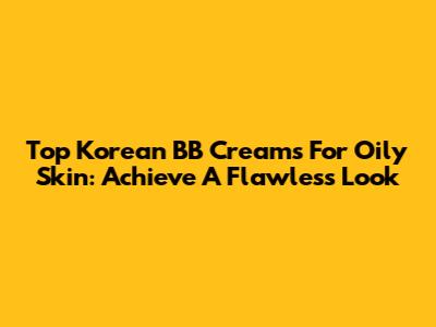 Top Korean BB Creams For Oily Skin: Achieve A Flawless Look
