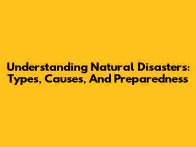Understanding Natural Disasters: Types, Causes, And Preparedness