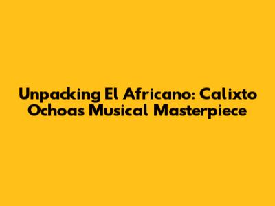 Unpacking 'El Africano': Calixto Ochoa's Musical Masterpiece